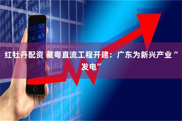 红牡丹配资 藏粤直流工程开建：广东为新兴产业“发电”