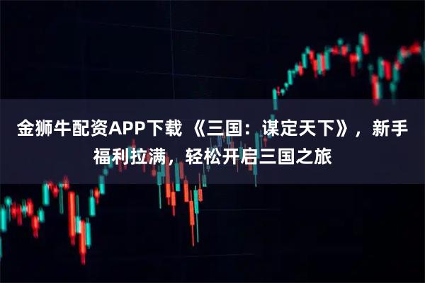 金狮牛配资APP下载 《三国：谋定天下》，新手福利拉满，轻松开启三国之旅