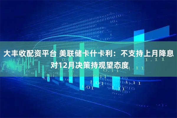大丰收配资平台 美联储卡什卡利：不支持上月降息 对12月决策持观望态度