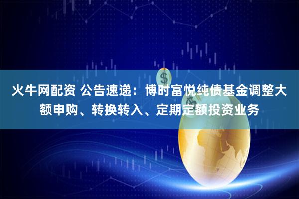 火牛网配资 公告速递：博时富悦纯债基金调整大额申购、转换转入、定期定额投资业务