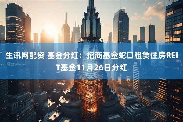 生讯网配资 基金分红：招商基金蛇口租赁住房REIT基金11月26日分红