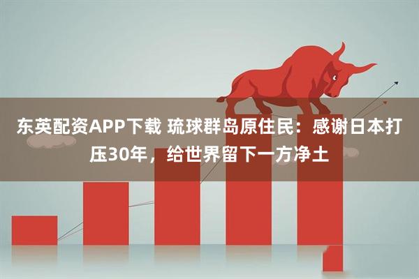 东英配资APP下载 琉球群岛原住民：感谢日本打压30年，给世界留下一方净土