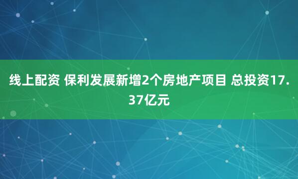 线上配资 保利发展新增2个房地产项目 总投资17.37亿元