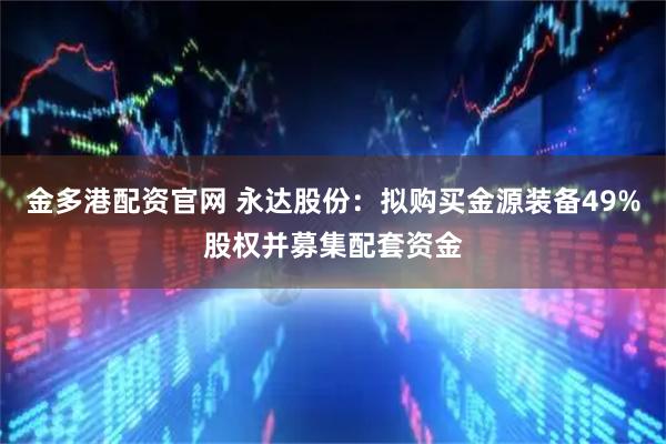 金多港配资官网 永达股份：拟购买金源装备49%股权并募集配套资金