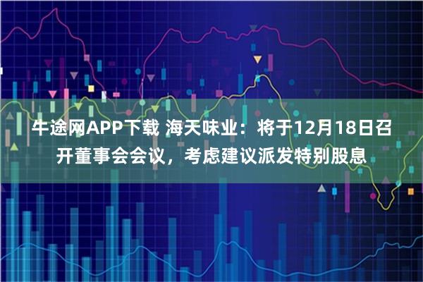 牛途网APP下载 海天味业：将于12月18日召开董事会会议，考虑建议派发特别股息
