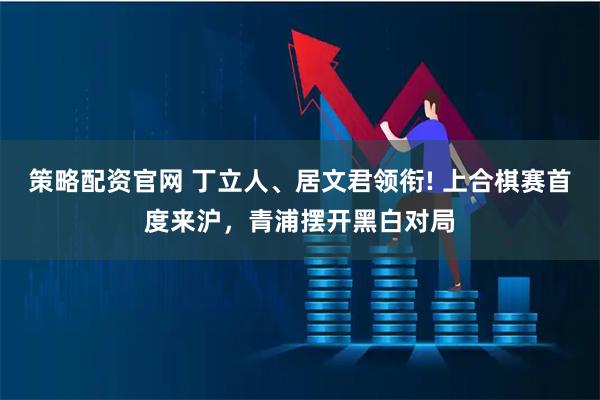 策略配资官网 丁立人、居文君领衔! 上合棋赛首度来沪，青浦摆开黑白对局