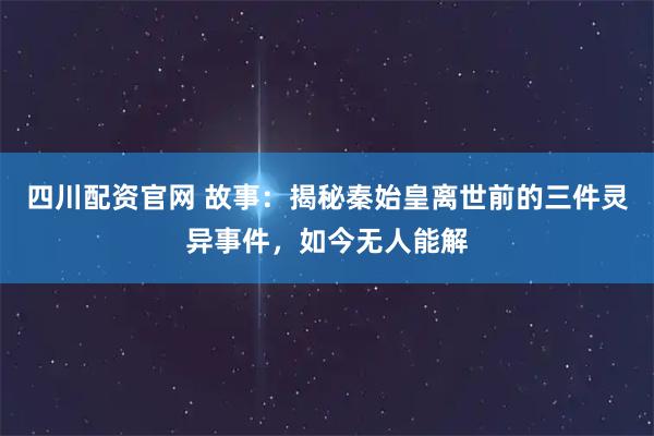 四川配资官网 故事：揭秘秦始皇离世前的三件灵异事件，如今无人能解