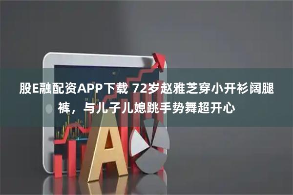 股E融配资APP下载 72岁赵雅芝穿小开衫阔腿裤，与儿子儿媳跳手势舞超开心
