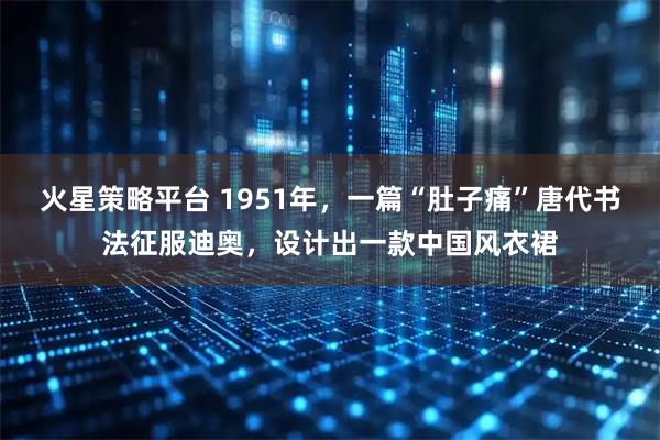 火星策略平台 1951年，一篇“肚子痛”唐代书法征服迪奥，设计出一款中国风衣裙