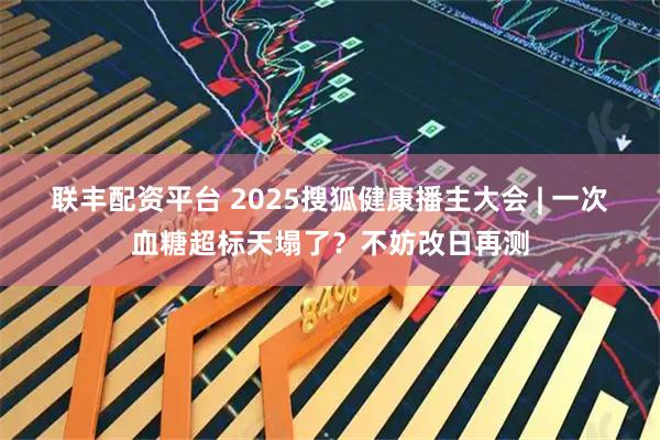 联丰配资平台 2025搜狐健康播主大会 | 一次血糖超标天塌了？不妨改日再测