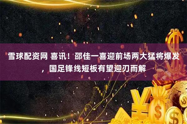 雪球配资网 喜讯!邵佳一喜迎前场两大猛将爆发,国足锋线短板有望迎刃而解
