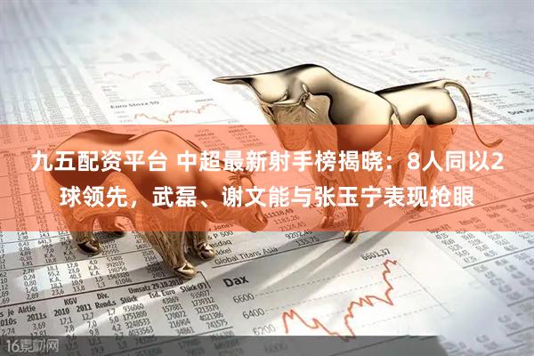 九五配资平台 中超最新射手榜揭晓：8人同以2球领先，武磊、谢文能与张玉宁表现抢眼