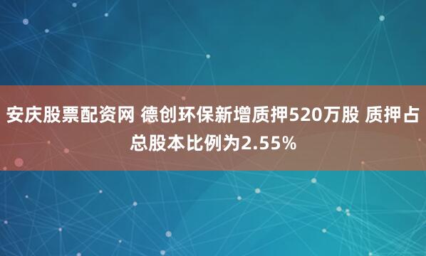 安庆股票配资网 德创环保新增质押520万股 质押占总股本比例为2.55%