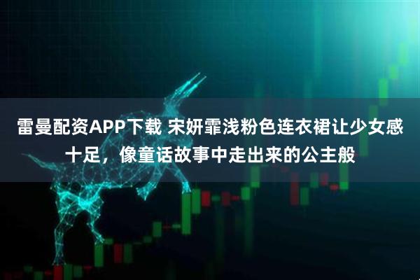 雷曼配资APP下载 宋妍霏浅粉色连衣裙让少女感十足，像童话故事中走出来的公主般