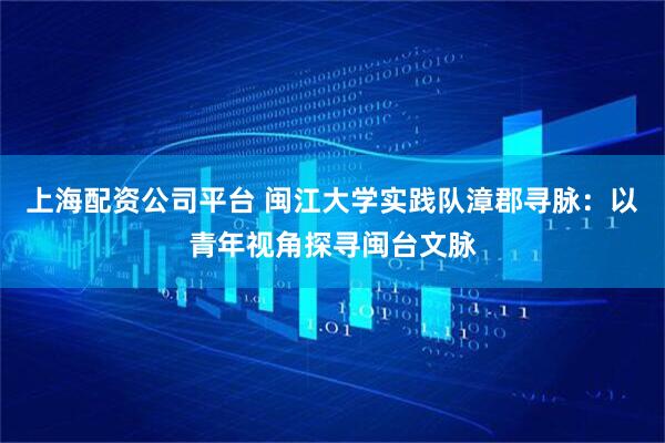 上海配资公司平台 闽江大学实践队漳郡寻脉：以青年视角探寻闽台文脉