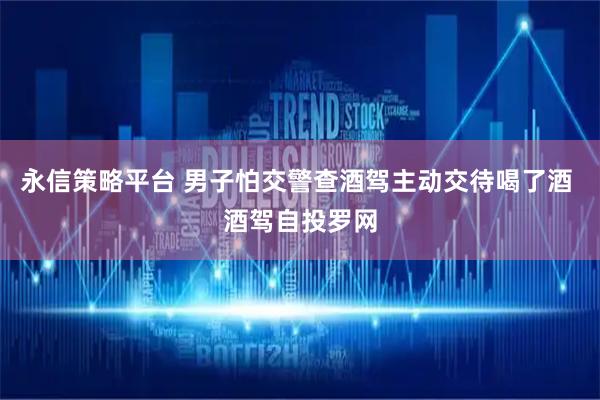 永信策略平台 男子怕交警查酒驾主动交待喝了酒 酒驾自投罗网