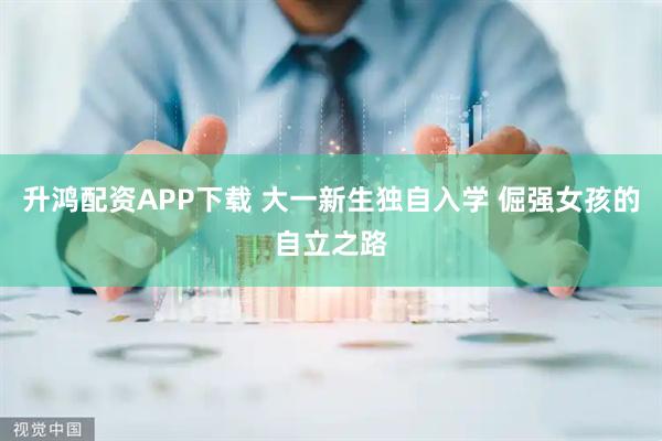 升鸿配资APP下载 大一新生独自入学 倔强女孩的自立之路