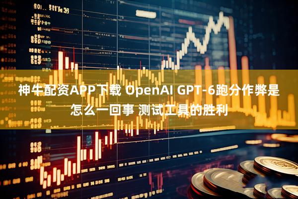 神牛配资APP下载 OpenAI GPT-6跑分作弊是怎么一回事 测试工具的胜利