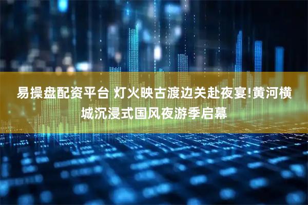 易操盘配资平台 灯火映古渡边关赴夜宴!黄河横城沉浸式国风夜游季启幕