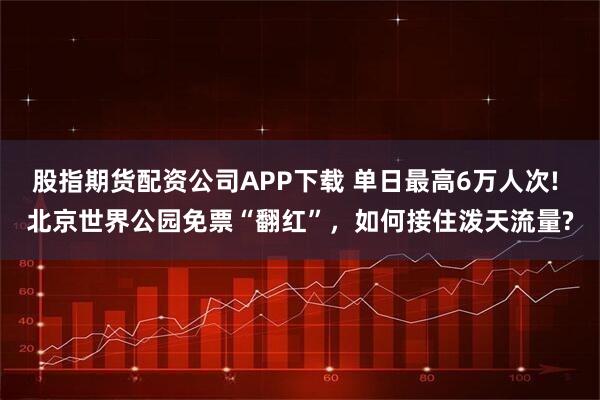 股指期货配资公司APP下载 单日最高6万人次! 北京世界公园免票“翻红”,如何接住泼天流量?