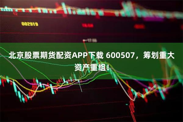 北京股票期货配资APP下载 600507，筹划重大资产重组！
