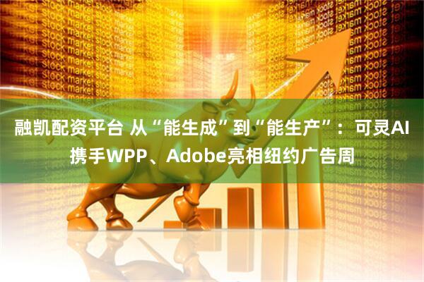 融凯配资平台 从“能生成”到“能生产”：可灵AI携手WPP、Adobe亮相纽约广告周